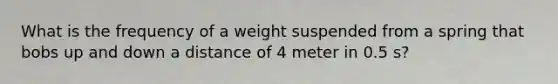 What is the frequency of a weight suspended from a spring that bobs up and down a distance of 4 meter in 0.5 s?