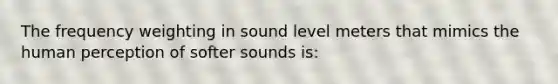 The frequency weighting in sound level meters that mimics the human perception of softer sounds is: