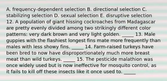 A. frequency-dependent selection B. directional selection C. stabilizing selection D. sexual selection E. disruptive selection 12. A population of giant hissing cockroaches from Madagascar are pretty evenly divided among two strikingly different color patterns: very dark brown and very light golden. _____ 13. Male guppies with the flashiest longest fins mate more frequently than males with less showy fins. _____ 14. Farm-raised turkeys have been bred to now have disproportionately much more breast meat than wild turkeys. _____ 15. The pesticide malathion was once widely used but is now ineffective for mosquito control, as it fails to kill off these insects like it once used to. _____