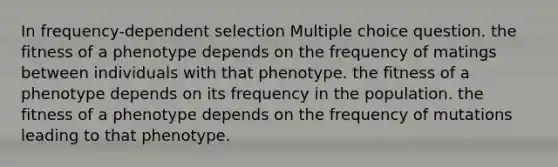 In frequency-dependent selection Multiple choice question. the fitness of a phenotype depends on the frequency of matings between individuals with that phenotype. the fitness of a phenotype depends on its frequency in the population. the fitness of a phenotype depends on the frequency of mutations leading to that phenotype.