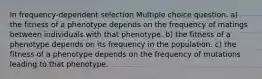 In frequency-dependent selection Multiple choice question. a) the fitness of a phenotype depends on the frequency of matings between individuals with that phenotype. b) the fitness of a phenotype depends on its frequency in the population. c) the fitness of a phenotype depends on the frequency of mutations leading to that phenotype.