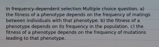 In frequency-dependent selection Multiple choice question. a) the fitness of a phenotype depends on the frequency of matings between individuals with that phenotype. b) the fitness of a phenotype depends on its frequency in the population. c) the fitness of a phenotype depends on the frequency of mutations leading to that phenotype.