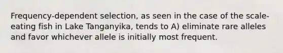 Frequency-dependent selection, as seen in the case of the scale-eating fish in Lake Tanganyika, tends to A) eliminate rare alleles and favor whichever allele is initially most frequent.