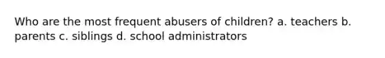 Who are the most frequent abusers of children? a. teachers b. parents c. siblings d. school administrators