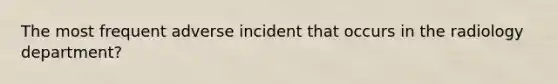 The most frequent adverse incident that occurs in the radiology department?