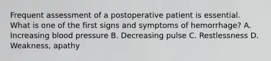 Frequent assessment of a postoperative patient is essential. What is one of the first signs and symptoms of hemorrhage? A. Increasing blood pressure B. Decreasing pulse C. Restlessness D. Weakness, apathy