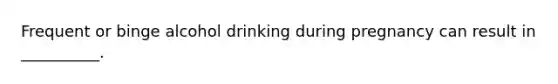 Frequent or binge alcohol drinking during pregnancy can result in __________.