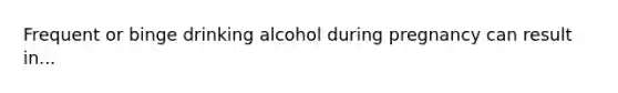 Frequent or binge drinking alcohol during pregnancy can result in...