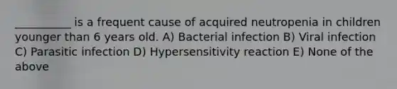 __________ is a frequent cause of acquired neutropenia in children younger than 6 years old. A) Bacterial infection B) Viral infection C) Parasitic infection D) Hypersensitivity reaction E) None of the above