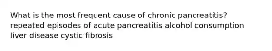 What is the most frequent cause of chronic pancreatitis? repeated episodes of acute pancreatitis alcohol consumption liver disease cystic fibrosis