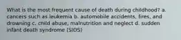 What is the most frequent cause of death during childhood? a. cancers such as leukemia b. automobile accidents, fires, and drowning c. child abuse, malnutrition and neglect d. sudden infant death syndrome (SIDS)