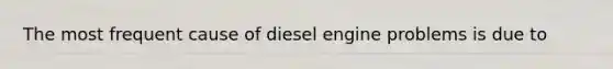 The most frequent cause of diesel engine problems is due to