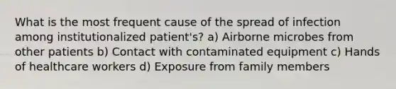 What is the most frequent cause of the spread of infection among institutionalized patient's? a) Airborne microbes from other patients b) Contact with contaminated equipment c) Hands of healthcare workers d) Exposure from family members