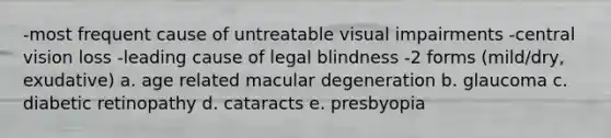 -most frequent cause of untreatable visual impairments -central vision loss -leading cause of legal blindness -2 forms (mild/dry, exudative) a. age related macular degeneration b. glaucoma c. diabetic retinopathy d. cataracts e. presbyopia