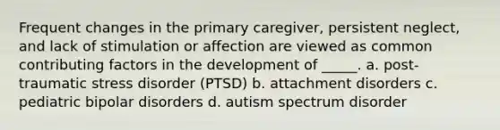 Frequent changes in the primary caregiver, persistent neglect, and lack of stimulation or affection are viewed as common contributing factors in the development of _____. a. post-traumatic stress disorder (PTSD) b. attachment disorders c. pediatric bipolar disorders d. autism spectrum disorder