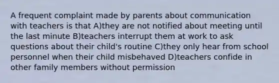 A frequent complaint made by parents about communication with teachers is that A)they are not notified about meeting until the last minute B)teachers interrupt them at work to ask questions about their child's routine C)they only hear from school personnel when their child misbehaved D)teachers confide in other family members without permission