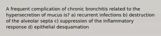 A frequent complication of chronic bronchitis related to the hypersecretion of mucus is? a) recurrent infections b) destruction of the alveolar septa c) suppression of the inflammatory response d) epithelial desquamation