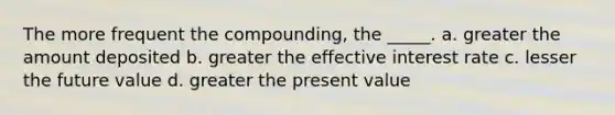 The more frequent the compounding, the _____. a. greater the amount deposited b. greater the effective interest rate c. lesser the future value d. greater the present value