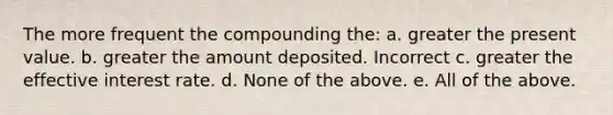 The more frequent the compounding the: a. greater the present value. b. greater the amount deposited. Incorrect c. greater the effective interest rate. d. None of the above. e. All of the above.