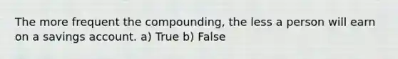 The more frequent the compounding, the less a person will earn on a savings account. a) True b) False