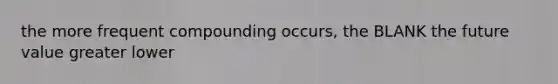 the more frequent compounding occurs, the BLANK the future value greater lower