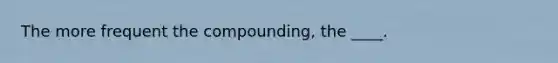 The more frequent the compounding, the ____.