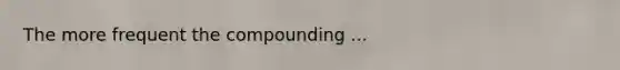 The more frequent the compounding ...