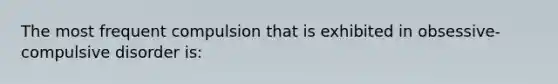 The most frequent compulsion that is exhibited in obsessive-compulsive disorder is: