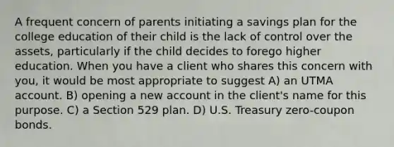 A frequent concern of parents initiating a savings plan for the college education of their child is the lack of control over the assets, particularly if the child decides to forego higher education. When you have a client who shares this concern with you, it would be most appropriate to suggest A) an UTMA account. B) opening a new account in the client's name for this purpose. C) a Section 529 plan. D) U.S. Treasury zero-coupon bonds.