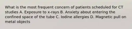 What is the most frequent concern of patients scheduled for CT studies A. Exposure to x-rays B. Anxiety about entering the confined space of the tube C. Iodine allergies D. Magnetic pull on metal objects