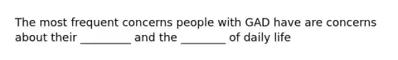 The most frequent concerns people with GAD have are concerns about their _________ and the ________ of daily life