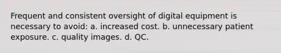 Frequent and consistent oversight of digital equipment is necessary to avoid: a. increased cost. b. unnecessary patient exposure. c. quality images. d. QC.