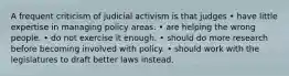 A frequent criticism of judicial activism is that judges • have little expertise in managing policy areas. • are helping the wrong people. • do not exercise it enough. • should do more research before becoming involved with policy. • should work with the legislatures to draft better laws instead.