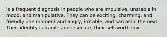 is a frequent diagnosis in people who are impulsive, unstable in mood, and manipulative. They can be exciting, charming, and friendly one moment and angry, irritable, and sarcastic the next. Their identity is fragile and insecure, their self-worth low