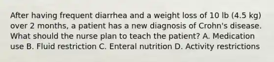 After having frequent diarrhea and a weight loss of 10 lb (4.5 kg) over 2 months, a patient has a new diagnosis of Crohn's disease. What should the nurse plan to teach the patient? A. Medication use B. Fluid restriction C. Enteral nutrition D. Activity restrictions