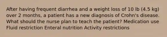 After having frequent diarrhea and a weight loss of 10 lb (4.5 kg) over 2 months, a patient has a new diagnosis of Crohn's disease. What should the nurse plan to teach the patient? Medication use Fluid restriction Enteral nutrition Activity restrictions