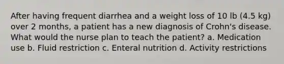 After having frequent diarrhea and a weight loss of 10 lb (4.5 kg) over 2 months, a patient has a new diagnosis of Crohn's disease. What would the nurse plan to teach the patient? a. Medication use b. Fluid restriction c. Enteral nutrition d. Activity restrictions