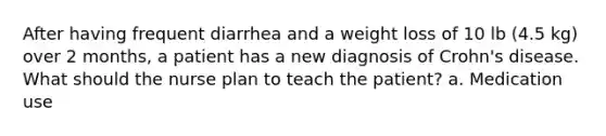 After having frequent diarrhea and a weight loss of 10 lb (4.5 kg) over 2 months, a patient has a new diagnosis of Crohn's disease. What should the nurse plan to teach the patient? a. Medication use