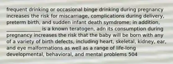 frequent drinking or occasional binge drinking during pregnancy increases the risk for miscarriage, complications during delivery, preterm birth, and sudden infant death symdrome; in addition, ______________ is a known teratogen, adn its consumption during pregnancy increases the risk that the baby will be born with any of a variety of birth defects, including heart, skeletal, kidney, ear, and eye malformations as well as a range of life-long developmental, behavioral, and mental problems 504