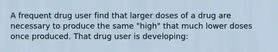 A frequent drug user find that larger doses of a drug are necessary to produce the same "high" that much lower doses once produced. That drug user is developing: