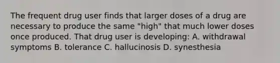 The frequent drug user finds that larger doses of a drug are necessary to produce the same "high" that much lower doses once produced. That drug user is developing: A. withdrawal symptoms B. tolerance C. hallucinosis D. synesthesia