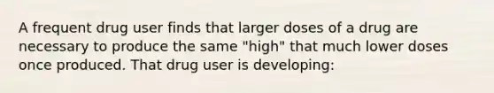 A frequent drug user finds that larger doses of a drug are necessary to produce the same "high" that much lower doses once produced. That drug user is developing: