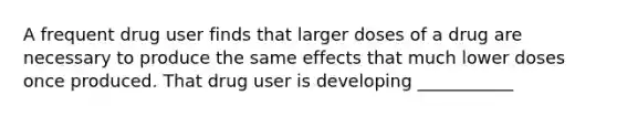 A frequent drug user finds that larger doses of a drug are necessary to produce the same effects that much lower doses once produced. That drug user is developing ___________