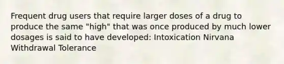 Frequent drug users that require larger doses of a drug to produce the same "high" that was once produced by much lower dosages is said to have developed: Intoxication Nirvana Withdrawal Tolerance