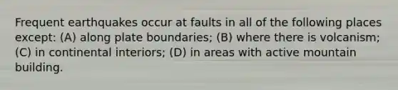 Frequent earthquakes occur at faults in all of the following places except: (A) along plate boundaries; (B) where there is volcanism; (C) in continental interiors; (D) in areas with active mountain building.