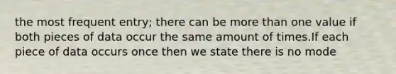 the most frequent entry; there can be more than one value if both pieces of data occur the same amount of times.If each piece of data occurs once then we state there is no mode