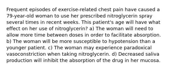 Frequent episodes of exercise-related chest pain have caused a 79-year-old woman to use her prescribed nitroglycerin spray several times in recent weeks. This patient's age will have what effect on her use of nitroglycerin? a) The woman will need to allow more time between doses in order to facilitate absorption. b) The woman will be more susceptible to hypotension than a younger patient. c) The woman may experience paradoxical vasoconstriction when taking nitroglycerin. d) Decreased saliva production will inhibit the absorption of the drug in her mucosa.