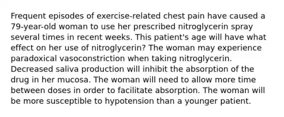 Frequent episodes of exercise-related chest pain have caused a 79-year-old woman to use her prescribed nitroglycerin spray several times in recent weeks. This patient's age will have what effect on her use of nitroglycerin? The woman may experience paradoxical vasoconstriction when taking nitroglycerin. Decreased saliva production will inhibit the absorption of the drug in her mucosa. The woman will need to allow more time between doses in order to facilitate absorption. The woman will be more susceptible to hypotension than a younger patient.