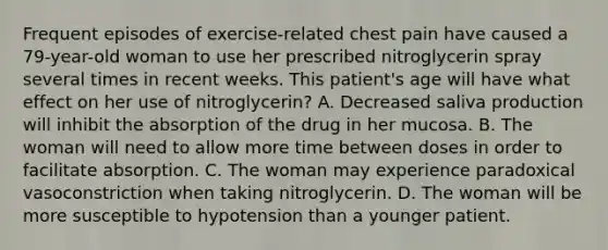 Frequent episodes of exercise-related chest pain have caused a 79-year-old woman to use her prescribed nitroglycerin spray several times in recent weeks. This patient's age will have what effect on her use of nitroglycerin? A. Decreased saliva production will inhibit the absorption of the drug in her mucosa. B. The woman will need to allow more time between doses in order to facilitate absorption. C. The woman may experience paradoxical vasoconstriction when taking nitroglycerin. D. The woman will be more susceptible to hypotension than a younger patient.