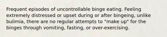 Frequent episodes of uncontrollable binge eating. Feeling extremely distressed or upset during or after bingeing, unlike bulimia, there are no regular attempts to "make up" for the binges through vomiting, fasting, or over-exercising.